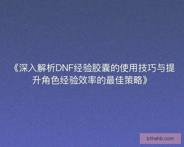 《深入解析DNF经验胶囊的使用技巧与提升角色经验效率的最佳策略》