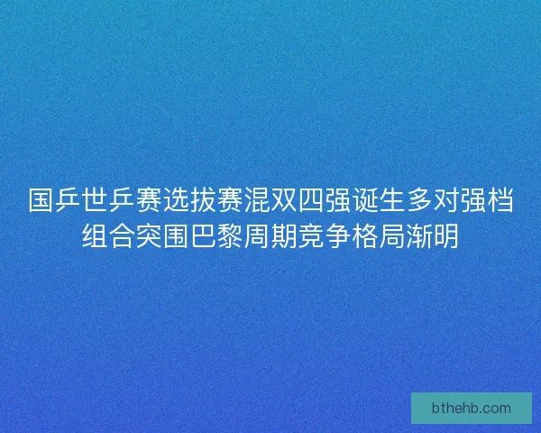 国乒世乒赛选拔赛混双四强诞生多对强档组合突围巴黎周期竞争格局渐明