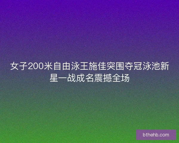女子200米自由泳王施佳突围夺冠泳池新星一战成名震撼全场