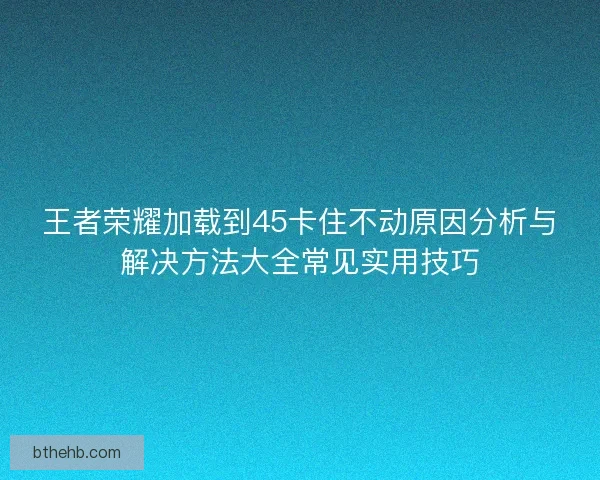 王者荣耀加载到45卡住不动原因分析与解决方法大全常见实用技巧