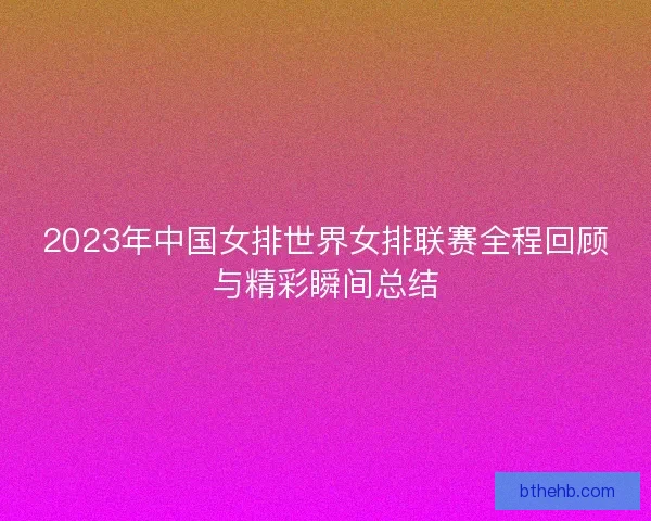 2023年中国女排世界女排联赛全程回顾与精彩瞬间总结