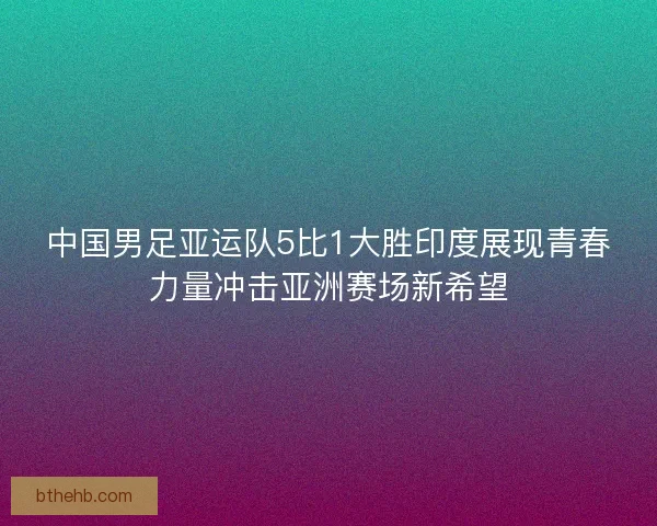中国男足亚运队5比1大胜印度展现青春力量冲击亚洲赛场新希望