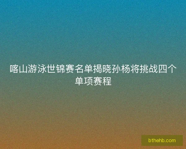 喀山游泳世锦赛名单揭晓孙杨将挑战四个单项赛程