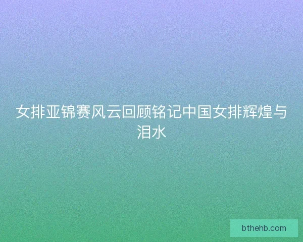 女排亚锦赛风云回顾铭记中国女排辉煌与泪水
