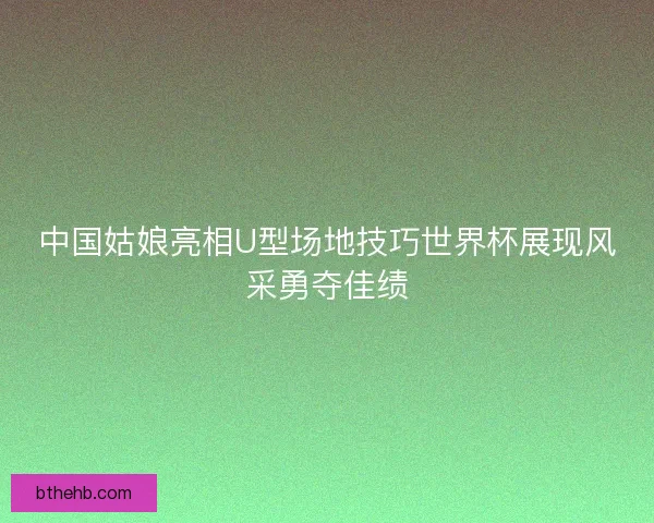 中国姑娘亮相U型场地技巧世界杯展现风采勇夺佳绩