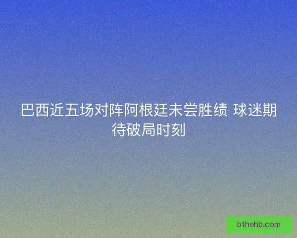 巴西近五场对阵阿根廷未尝胜绩 球迷期待破局时刻