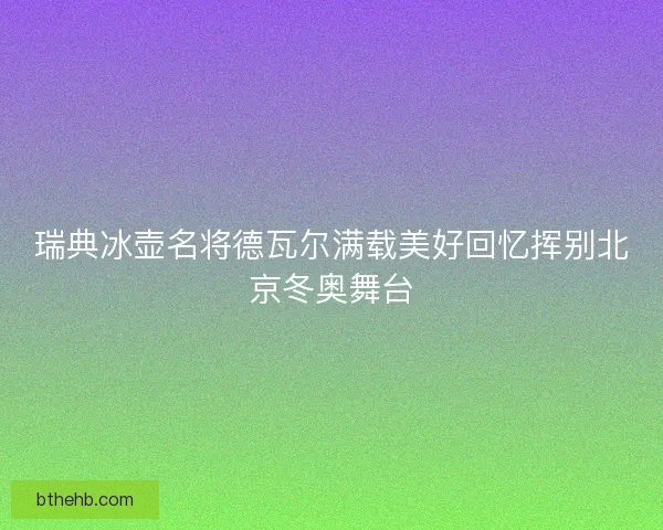 瑞典冰壶名将德瓦尔满载美好回忆挥别北京冬奥舞台 瑞典冰壶名将德瓦尔满载美好回忆挥别北京冬奥舞台