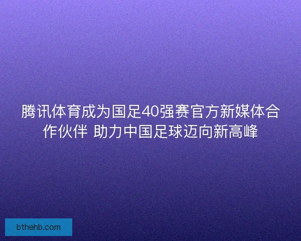 腾讯体育成为国足40强赛官方新媒体合作伙伴 助力中国足球迈向新高峰