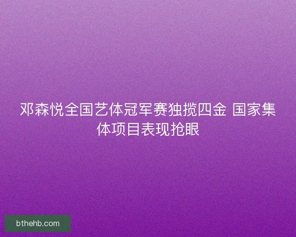 邓森悦全国艺体冠军赛独揽四金 国家集体项目表现抢眼