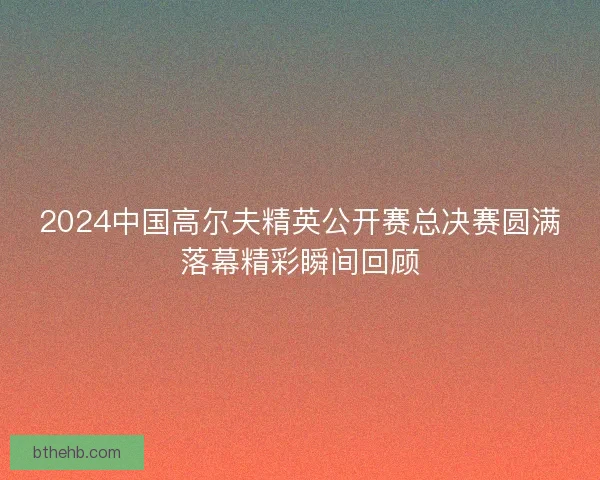 2024中国高尔夫精英公开赛总决赛圆满落幕精彩瞬间回顾