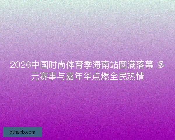 2026中国时尚体育季海南站圆满落幕 多元赛事与嘉年华点燃全民热情