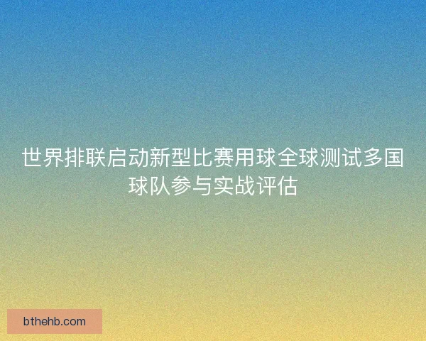 世界排联启动新型比赛用球全球测试多国球队参与实战评估