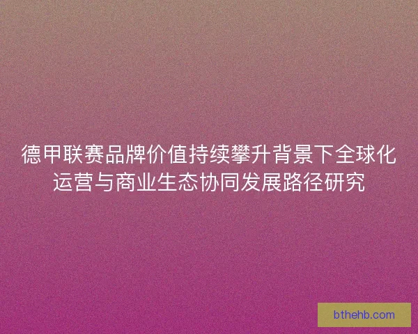 德甲联赛品牌价值持续攀升背景下全球化运营与商业生态协同发展路径研究 德甲联赛品牌价值持续攀升背景下全球化运营与商业生态协同发展路径研究