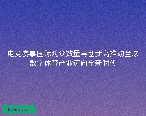 电竞赛事国际观众数量再创新高推动全球数字体育产业迈向全新时代