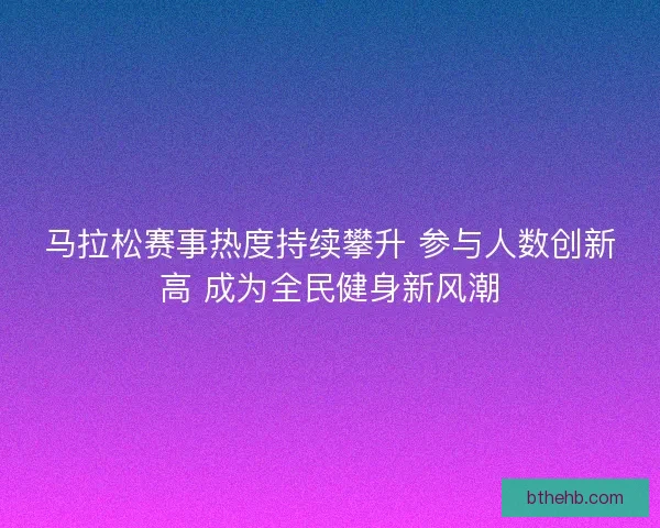 马拉松赛事热度持续攀升 参与人数创新高 成为全民健身新风潮 马拉松赛事热度持续攀升 参与人数创新高 成为全民健身新风潮