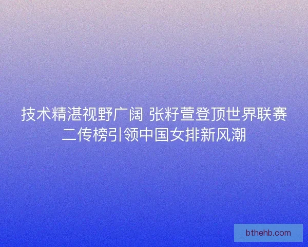 技术精湛视野广阔 张籽萱登顶世界联赛二传榜引领中国女排新风潮