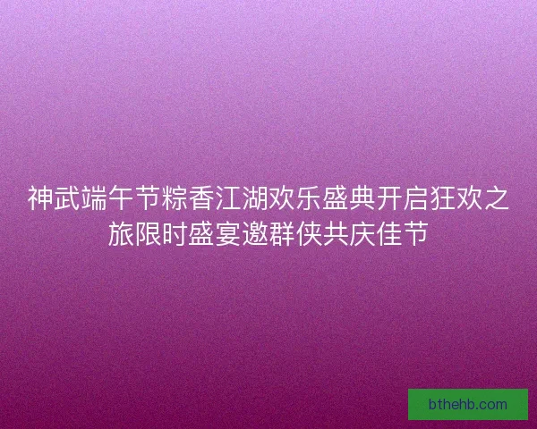 神武端午节粽香江湖欢乐盛典开启狂欢之旅限时盛宴邀群侠共庆佳节