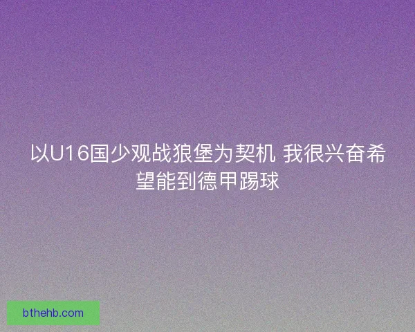 以U16国少观战狼堡为契机 我很兴奋希望能到德甲踢球