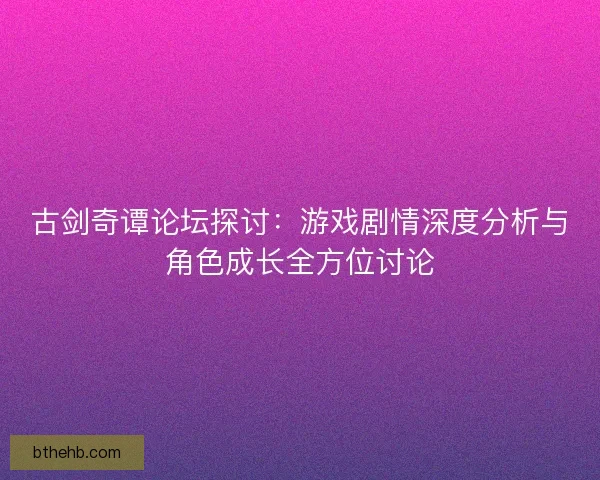 古剑奇谭论坛探讨：游戏剧情深度分析与角色成长全方位讨论