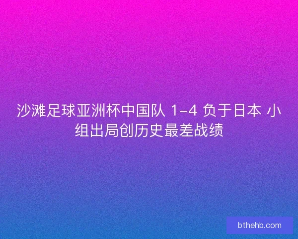 沙滩足球亚洲杯中国队 1-4 负于日本 小组出局创历史最差战绩