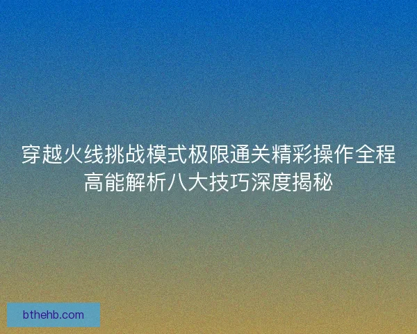 穿越火线挑战模式极限通关精彩操作全程高能解析八大技巧深度揭秘