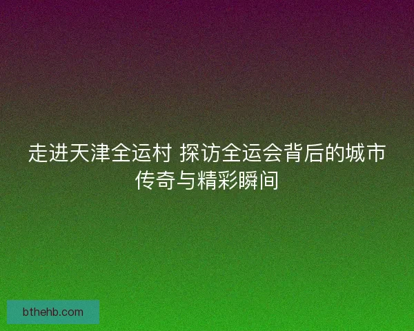 走进天津全运村 探访全运会背后的城市传奇与精彩瞬间