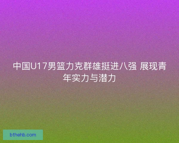 中国U17男篮力克群雄挺进八强 展现青年实力与潜力