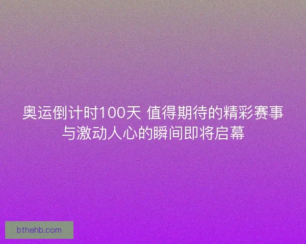 奥运倒计时100天 值得期待的精彩赛事与激动人心的瞬间即将启幕 奥运倒计时100天 值得期待的精彩赛事与激动人心的瞬间即将启幕