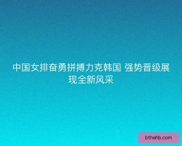 中国女排奋勇拼搏力克韩国 强势晋级展现全新风采 中国女排奋勇拼搏力克韩国 强势晋级展现全新风采