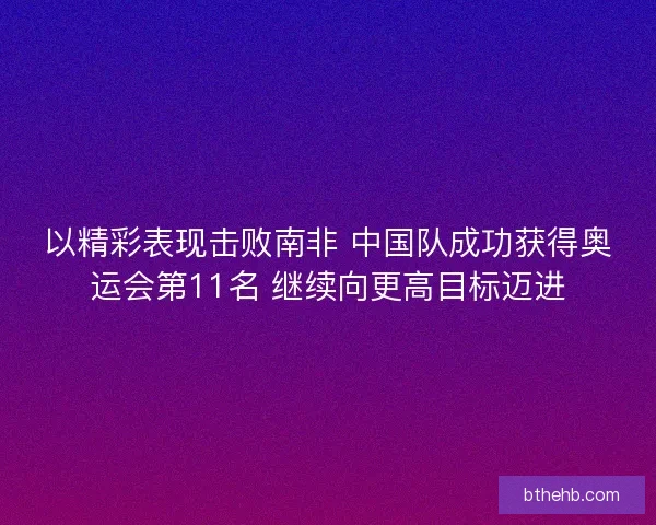 以精彩表现击败南非 中国队成功获得奥运会第11名 继续向更高目标迈进