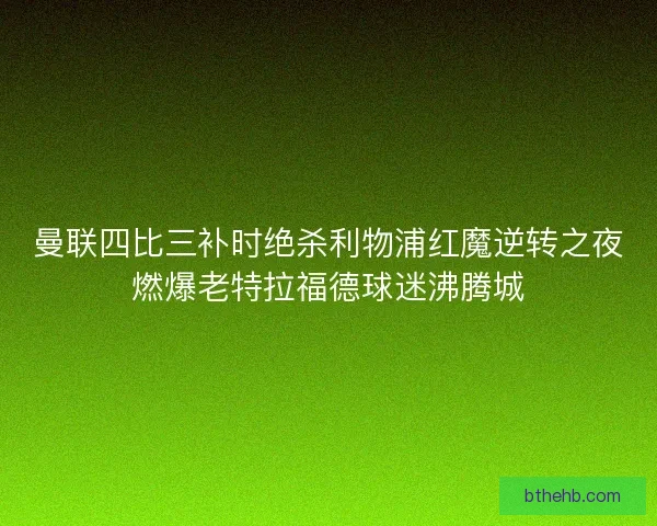 曼联四比三补时绝杀利物浦红魔逆转之夜燃爆老特拉福德球迷沸腾城 曼联四比三补时绝杀利物浦红魔逆转之夜燃爆老特拉福德球迷沸腾城