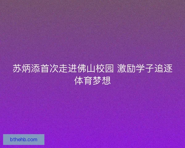 苏炳添首次走进佛山校园 激励学子追逐体育梦想 苏炳添首次走进佛山校园 激励学子追逐体育梦想